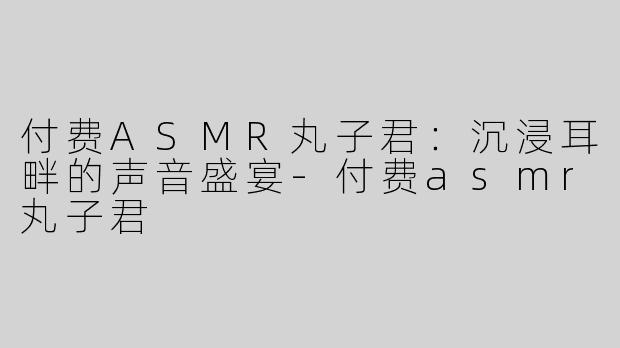 付费ASMR丸子君：沉浸耳畔的声音盛宴-付费asmr丸子君