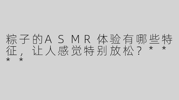 粽子的ASMR体验有哪些特征，让人感觉特别放松？****