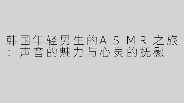 韩国年轻男生的ASMR之旅：声音的魅力与心灵的抚慰