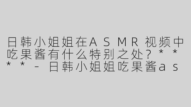 日韩小姐姐在ASMR视频中吃果酱有什么特别之处？****