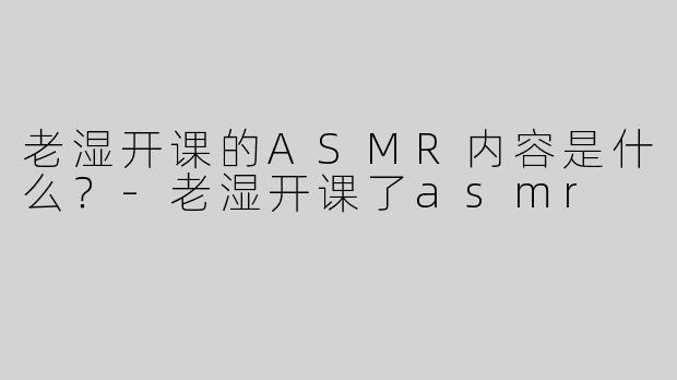 老湿开课的ASMR内容是什么？