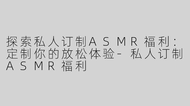 探索私人订制ASMR福利：定制你的放松体验