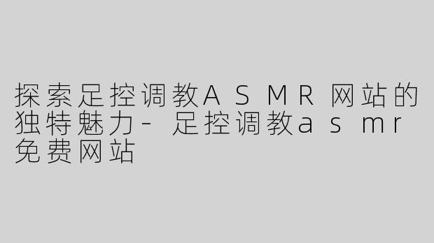 探索足控调教ASMR网站的独特魅力-足控调教asmr免费网站