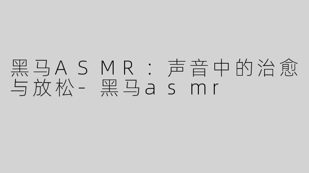 黑马ASMR：声音中的治愈与放松-黑马asmr