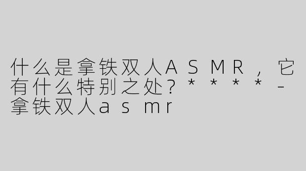 什么是拿铁双人ASMR，它有什么特别之处？****