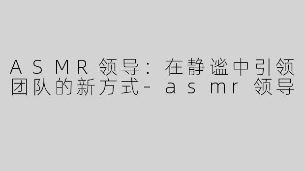 ASMR领导：在静谧中引领团队的新方式-asmr领导