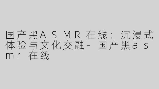 国产黑ASMR在线：沉浸式体验与文化交融-国产黑asmr在线