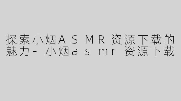 探索小烟ASMR资源下载的魅力-小烟asmr资源下载