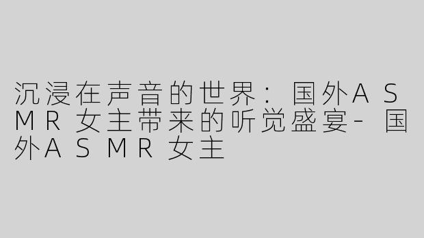沉浸在声音的世界：国外ASMR女主带来的听觉盛宴-国外ASMR女主