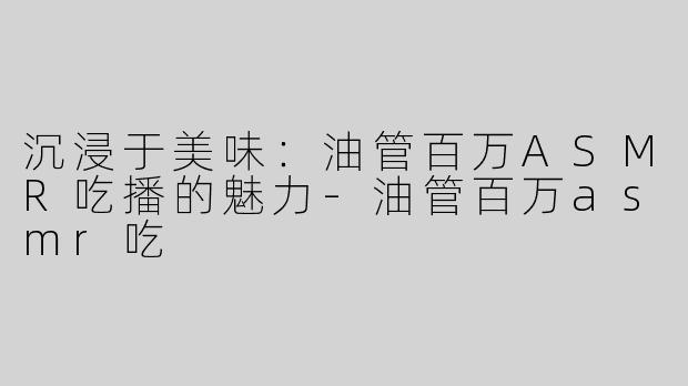 沉浸于美味：油管百万ASMR吃播的魅力-油管百万asmr吃