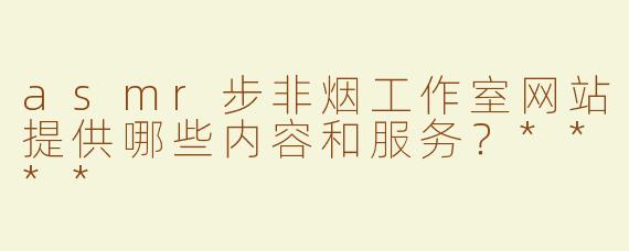 asmr步非烟工作室网站提供哪些内容和服务？****