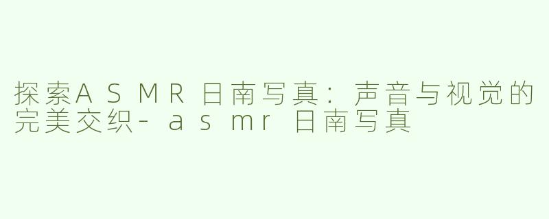 探索ASMR日南写真：声音与视觉的完美交织-asmr日南写真