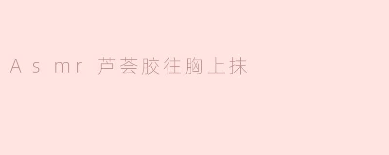 ASMR芦荟胶涂抹在胸部的效果如何？****
