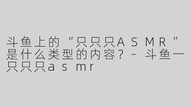 斗鱼上的“只只只ASMR”是什么类型的内容？-斗鱼一只只只asmr