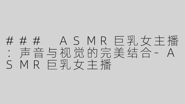 ### ASMR巨乳女主播：声音与视觉的完美结合-ASMR巨乳女主播