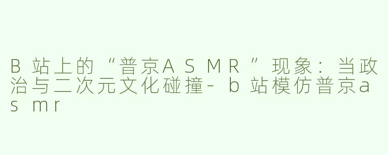 B站上的“普京ASMR”现象：当政治与二次元文化碰撞-b站模仿普京asmr