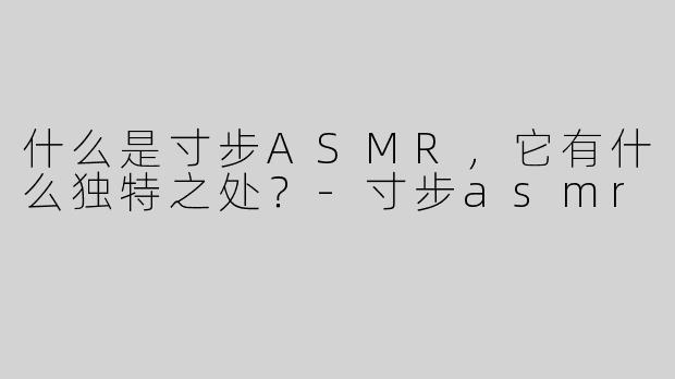 什么是寸步ASMR，它有什么独特之处？