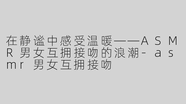 在静谧中感受温暖——ASMR男女互拥接吻的浪潮-asmr男女互拥接吻