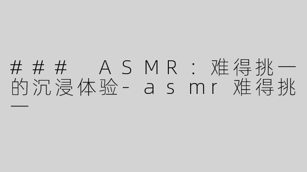 ### ASMR：难得挑一的沉浸体验-asmr难得挑一