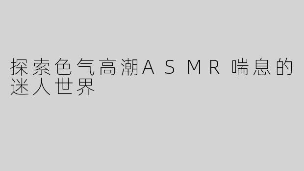 探索色气高潮ASMR喘息的迷人世界