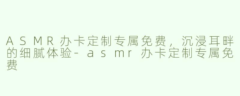 ASMR办卡定制专属免费，沉浸耳畔的细腻体验