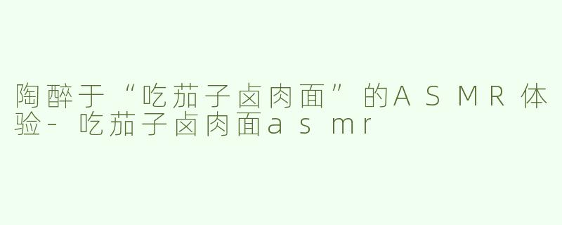 陶醉于“吃茄子卤肉面”的ASMR体验