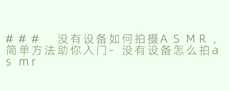 ### 没有设备如何拍摄ASMR，简单方法助你入门-没有设备怎么拍asmr
