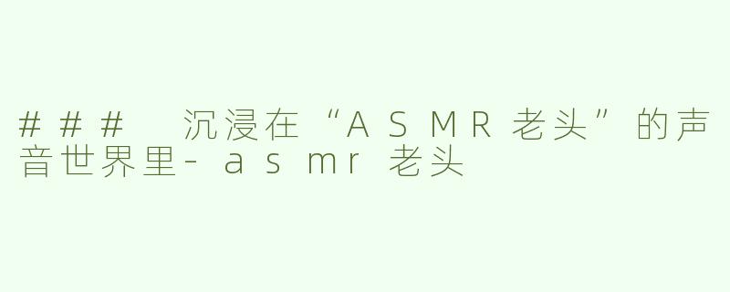 ### 沉浸在“ASMR老头”的声音世界里