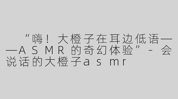  “嗨！大橙子在耳边低语——ASMR的奇幻体验”-会说话的大橙子asmr