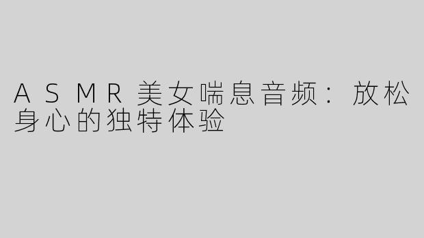 ASMR美女喘息音频：放松身心的独特体验