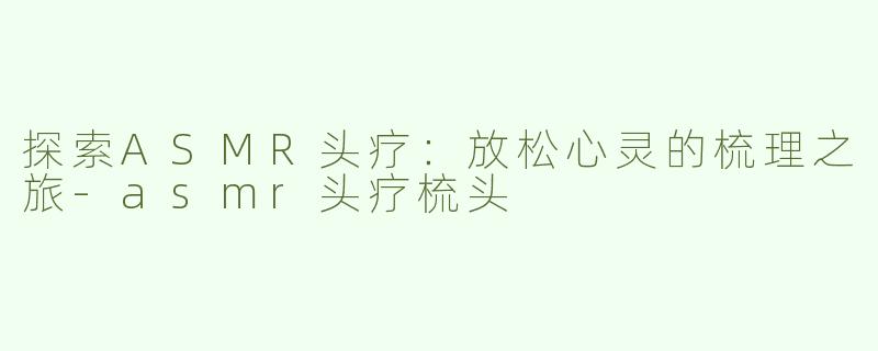 探索ASMR头疗：放松心灵的梳理之旅-asmr头疗梳头