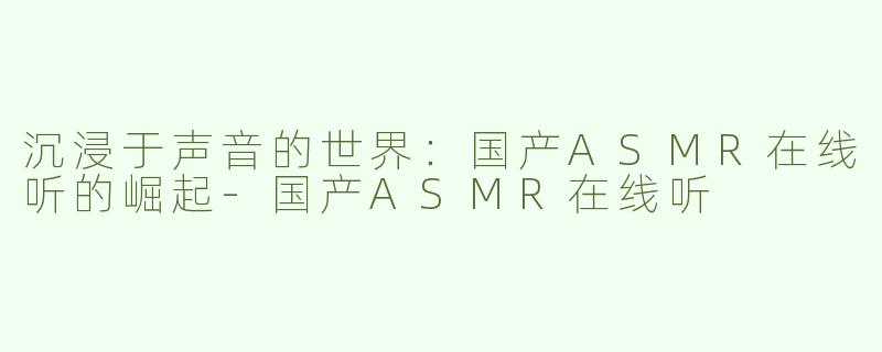 沉浸于声音的世界：国产ASMR在线听的崛起-国产ASMR在线听