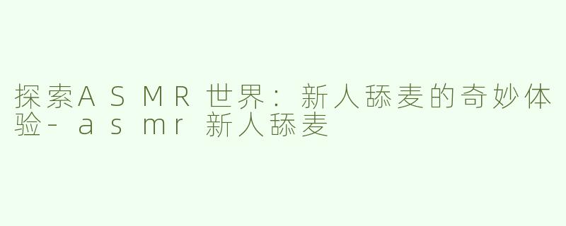 探索ASMR世界：新人舔麦的奇妙体验-asmr新人舔麦