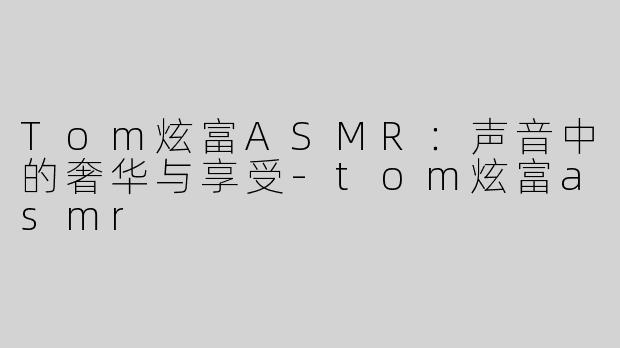 Tom炫富ASMR：声音中的奢华与享受-tom炫富asmr
