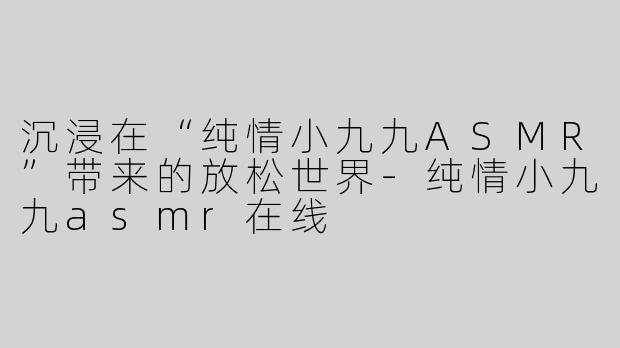 沉浸在“纯情小九九ASMR”带来的放松世界-纯情小九九asmr在线