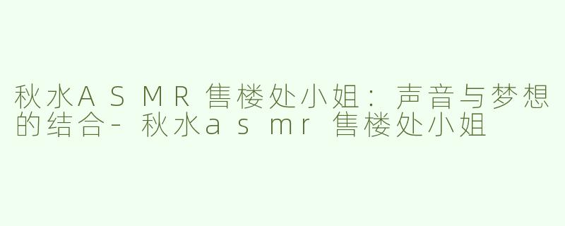秋水ASMR售楼处小姐：声音与梦想的结合-秋水asmr售楼处小姐