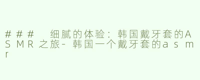 ### 细腻的体验：韩国戴牙套的ASMR之旅-韩国一个戴牙套的asmr
