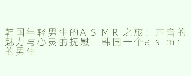 韩国年轻男生的ASMR之旅：声音的魅力与心灵的抚慰-韩国一个asmr的男生