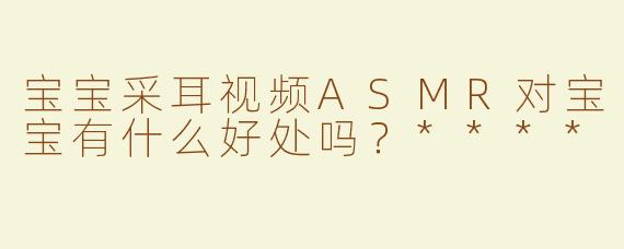 宝宝采耳视频ASMR对宝宝有什么好处吗？****