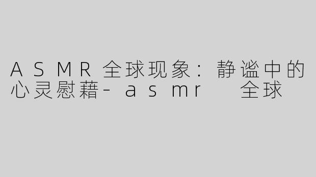 ASMR全球现象：静谧中的心灵慰藉-asmr 全球