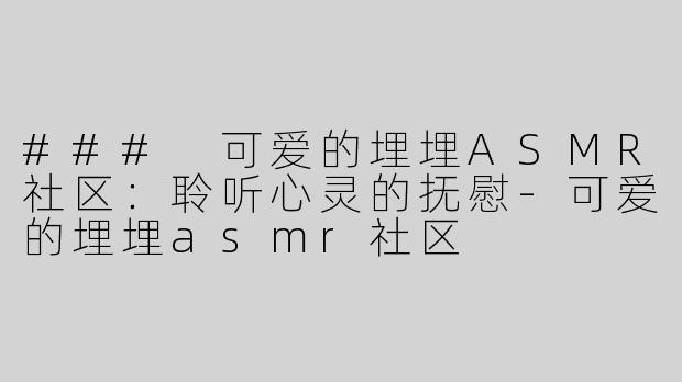 ### 可爱的埋埋ASMR社区：聆听心灵的抚慰-可爱的埋埋asmr社区