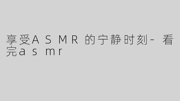 享受ASMR的宁静时刻-看完asmr