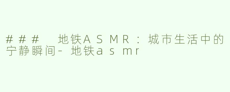 ### 地铁ASMR：城市生活中的宁静瞬间-地铁asmr