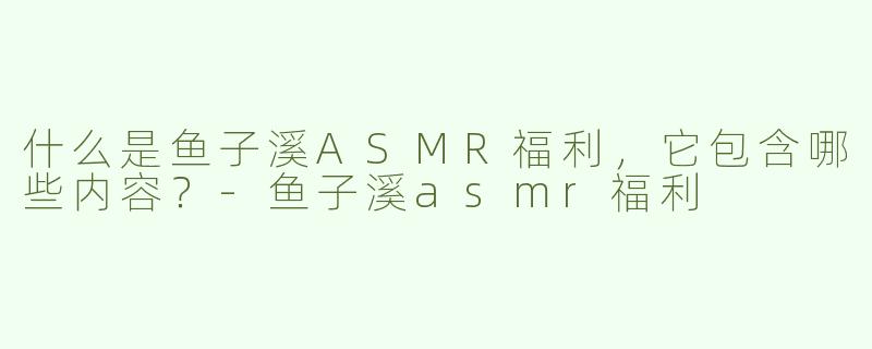 什么是鱼子溪ASMR福利，它包含哪些内容？