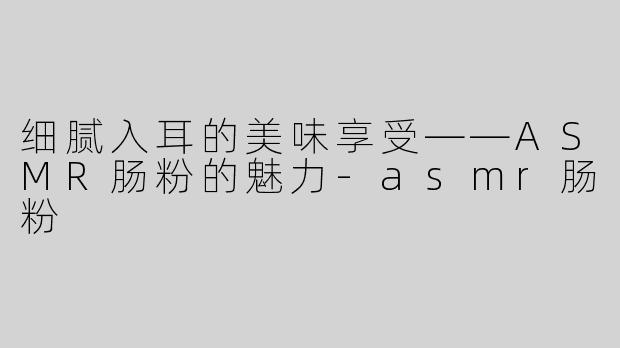 细腻入耳的美味享受——ASMR肠粉的魅力-asmr肠粉
