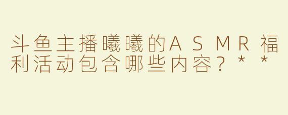 斗鱼主播曦曦的ASMR福利活动包含哪些内容？**