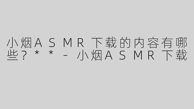 小烟ASMR下载的内容有哪些？**