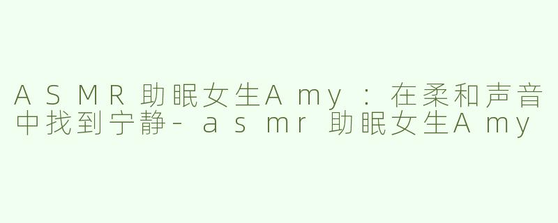 ASMR助眠女生Amy：在柔和声音中找到宁静-asmr助眠女生Amy