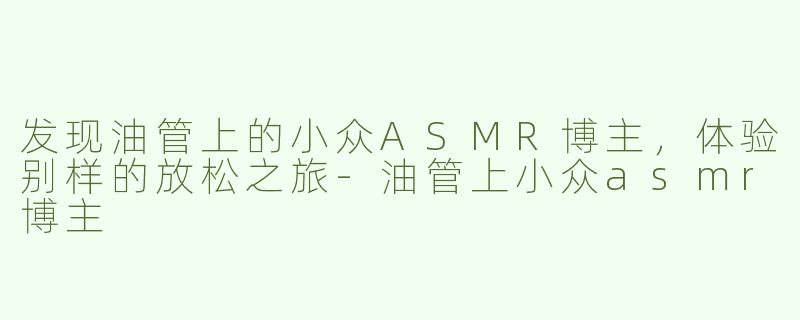 发现油管上的小众ASMR博主，体验别样的放松之旅