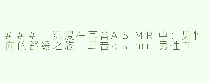 ### 沉浸在耳音ASMR中：男性向的舒缓之旅-耳音asmr男性向